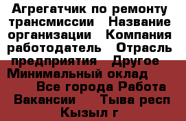 Агрегатчик по ремонту трансмиссии › Название организации ­ Компания-работодатель › Отрасль предприятия ­ Другое › Минимальный оклад ­ 50 000 - Все города Работа » Вакансии   . Тыва респ.,Кызыл г.